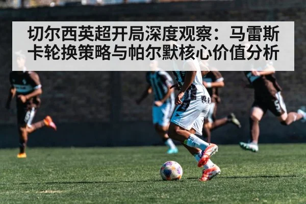 切尔西英超开局深度观察：马雷斯卡轮换策略与帕尔默核心价值分析 - kaiyun