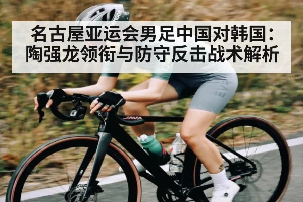 名古屋亚运会男足中国对韩国：陶强龙领衔与防守反击战术解析 - kaiyun