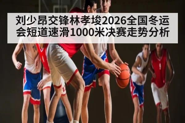 刘少昂交锋林孝埈2026全国冬运会短道速滑1000米决赛走势分析 - kaiyun
